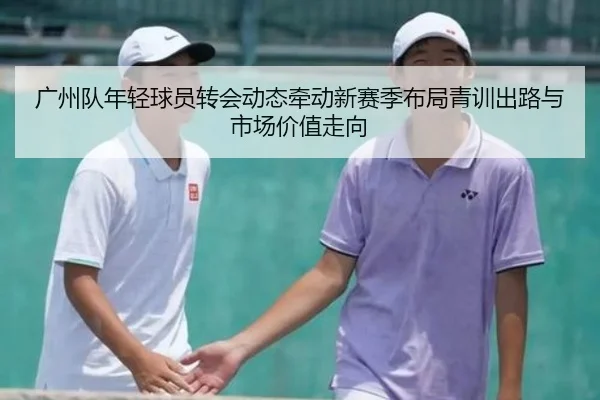 广州队年轻球员转会动态牵动新赛季布局青训出路与市场价值走向 - yuntiyu